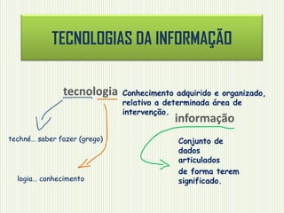 TECNOLOGIAS DA INFORMAÇÃO
tecnologia

Conhecimento adquirido e organizado,
relativo a determinada área de
intervenção.

informação

techné… saber fazer (grego)

logia… conhecimento

Conjunto de
dados
articulados
de forma terem
significado.

 