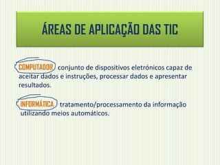 ÁREAS DE APLICAÇÃO DAS TIC
COMPUTADOR conjunto de dispositivos eletrónicos capaz de
aceitar dados e instruções, processar dados e apresentar
resultados.
INFORMÁTICA tratamento/processamento da informação
utilizando meios automáticos.

 