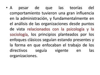 • A pesar de que las teorías del
  comportamiento tuvieron una gran influencia
  en la administración, y fundamentalmente en
  el análisis de las organizaciones desde puntos
  de vista relacionados con la psicología y la
  sociología, los principios planteados por los
  enfoques clásicos seguían estando presentes y
  la forma en que enfocaban el trabajo de los
  directivos     seguía     vigente    en    las
  organizaciones.
 