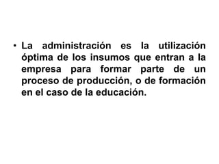 • La administración es la utilización
  óptima de los insumos que entran a la
  empresa para formar parte de un
  proceso de producción, o de formación
  en el caso de la educación.
 