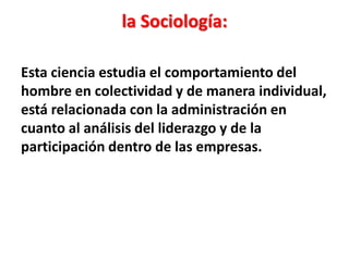 la Sociología:

Esta ciencia estudia el comportamiento del
hombre en colectividad y de manera individual,
está relacionada con la administración en
cuanto al análisis del liderazgo y de la
participación dentro de las empresas.
 