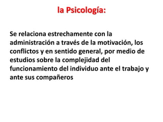 la Psicología:

Se relaciona estrechamente con la
administración a través de la motivación, los
conflictos y en sentido general, por medio de
estudios sobre la complejidad del
funcionamiento del individuo ante el trabajo y
ante sus compañeros
 