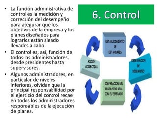 • La función administrativa de
  control es la medición y
  corrección del desempeño
  para asegurar que los
  objetivos de la empresa y los
  planes diseñados para
  lograrlos están siendo
  llevados a cabo.
• El control es, así, función de
  todos los administradores,
  desde presidentes hasta
  supervisores.
• Algunos administradores, en
  particular de niveles
  inferiores, olvidan que la
  principal responsabilidad por
  el ejercicio del control recae
  en todos los administradores
  responsables de la ejecución
  de planes.
 