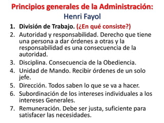 Principios generales de la Administración:
               Henri Fayol
1. División de Trabajo. (¿En qué consiste?)
2. Autoridad y responsabilidad. Derecho que tiene
   una persona a dar órdenes a otras y la
   responsabilidad es una consecuencia de la
   autoridad.
3. Disciplina. Consecuencia de la Obediencia.
4. Unidad de Mando. Recibir órdenes de un solo
   jefe.
5. Dirección. Todos saben lo que se va a hacer.
6. Subordinación de los intereses individuales a los
   intereses Generales.
7. Remuneración. Debe ser justa, suficiente para
   satisfacer las necesidades.
 