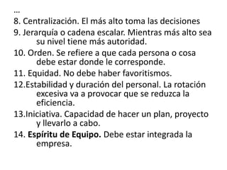 …
8. Centralización. El más alto toma las decisiones
9. Jerarquía o cadena escalar. Mientras más alto sea
       su nivel tiene más autoridad.
10. Orden. Se refiere a que cada persona o cosa
       debe estar donde le corresponde.
11. Equidad. No debe haber favoritismos.
12.Estabilidad y duración del personal. La rotación
       excesiva va a provocar que se reduzca la
       eficiencia.
13.Iniciativa. Capacidad de hacer un plan, proyecto
       y llevarlo a cabo.
14. Espíritu de Equipo. Debe estar integrada la
       empresa.
 