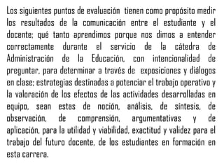 Los siguientes puntos de evaluación tienen como propósito medir
los resultados de la comunicación entre el estudiante y el
docente; qué tanto aprendimos porque nos dimos a entender
correctamente durante el servicio de la cátedra de
Administración de la Educación, con intencionalidad de
preguntar, para determinar a través de exposiciones y diálogos
en clase; estrategias destinadas a potenciar el trabajo operativo y
la valoración de los efectos de las actividades desarrolladas en
equipo, sean estas de noción, análisis, de síntesis, de
observación, de comprensión, argumentativas y de
aplicación, para la utilidad y viabilidad, exactitud y validez para el
trabajo del futuro docente, de los estudiantes en formación en
esta carrera.
 