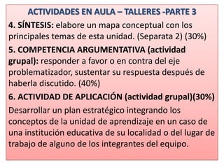 ACTIVIDADES EN AULA – TALLERES -PARTE 3
4. SÍNTESIS: elabore un mapa conceptual con los
principales temas de esta unidad. (Separata 2) (30%)
5. COMPETENCIA ARGUMENTATIVA (actividad
grupal): responder a favor o en contra del eje
problematizador, sustentar su respuesta después de
haberla discutido. (40%)
6. ACTIVIDAD DE APLICACIÓN (actividad grupal)(30%)
Desarrollar un plan estratégico integrando los
conceptos de la unidad de aprendizaje en un caso de
una institución educativa de su localidad o del lugar de
trabajo de alguno de los integrantes del equipo.
 