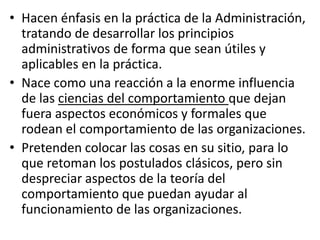 • Hacen énfasis en la práctica de la Administración,
  tratando de desarrollar los principios
  administrativos de forma que sean útiles y
  aplicables en la práctica.
• Nace como una reacción a la enorme influencia
  de las ciencias del comportamiento que dejan
  fuera aspectos económicos y formales que
  rodean el comportamiento de las organizaciones.
• Pretenden colocar las cosas en su sitio, para lo
  que retoman los postulados clásicos, pero sin
  despreciar aspectos de la teoría del
  comportamiento que puedan ayudar al
  funcionamiento de las organizaciones.
 