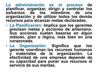 La administración es el proceso de
planificar, organizar, dirigir y controlar los
esfuerzos de los miembros de una
organización y de utilizar todos los demás
recursos para alcanzar metas declaradas.
• La Planificación: Implica que los gerentes
  precisan metas y acciones de antemano.
  Sus acciones suelen basarse en algún
  método, plan o lógica, más bien en una
  corazonada.
• La Organización: Significa que los
  gerente coordinan los recursos humanos
  y materiales de la organización. La
  efectividad de una empresa depende de
  su capacidad para poner sus recursos al
  servicio de sus mentas.
 