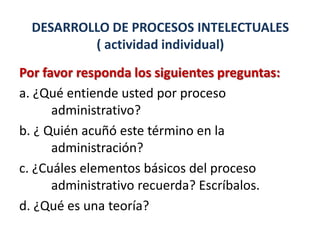DESARROLLO DE PROCESOS INTELECTUALES
          ( actividad individual)
Por favor responda los siguientes preguntas:
a. ¿Qué entiende usted por proceso
      administrativo?
b. ¿ Quién acuñó este término en la
      administración?
c. ¿Cuáles elementos básicos del proceso
      administrativo recuerda? Escríbalos.
d. ¿Qué es una teoría?
 