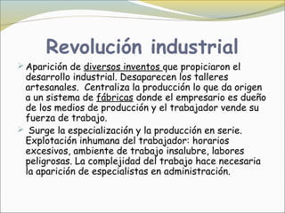 Revolución industrial
 Aparición de diversos inventos que propiciaron el
 desarrollo industrial. Desaparecen los talleres
 artesanales.  Centraliza la producción lo que da origen
 a un sistema de fábricas donde el empresario es dueño
 de los medios de producción y el trabajador vende su
 fuerza de trabajo.
 Surge la especialización y la producción en serie.
 Explotación inhumana del trabajador: horarios
 excesivos, ambiente de trabajo insalubre, labores
 peligrosas. La complejidad del trabajo hace necesaria
 la aparición de especialistas en administración.
 