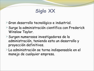 Siglo XX

 Gran desarrollo tecnológico e industrial.
 Surge la administración científica con Frederick
  Winslow Taylor.
 Surgen numerosos investigadores de la
  administración, teniendo esta un desarrollo y
  proyección definitivos. 
 La administración se torna indispensable en el
  manejo de cualquier empresa.
 