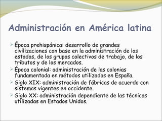 Administración en América latina
 Época prehispánica: desarrollo de grandes
  civilizaciones con base en la administración de los
  estados, de los grupos colectivos de trabajo, de los
  tributos y de los mercados.
 Época colonial: administración de las colonias
  fundamentada en métodos utilizados en España.
 Siglo XIX: administración de fábricas de acuerdo con
  sistemas vigentes en occidente.
 Siglo XX: administración dependiente de las técnicas
  utilizadas en Estados Unidos.
 