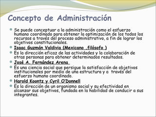 Concepto de Administración
 Se puede conceptuar a la administración como el esfuerzo
  humano coordinado para obtener la optimización de los todos los
  recursos a través del proceso administrativo, a fin de lograr los
  objetivos constitucionales.
 Isaac Guzmán Valdivia (Mexicano ,filósofo )
 Es la dirección eficaz de las actividades y la colaboración de
  otras personas para obtener determinados resultados.
 José A. Fernández Arena
 Es una ciencia social que persigue la satisfacción de objetivos
  institucionales por medio de una estructura y a través del
  esfuerzo humano coordinado.
 Harold Koontz y Cyril O’Donnell
 Es la dirección de un organismo social y su efectividad en
  alcanzar sus objetivos, fundada en la habilidad de conducir a sus
  integrantes.
 