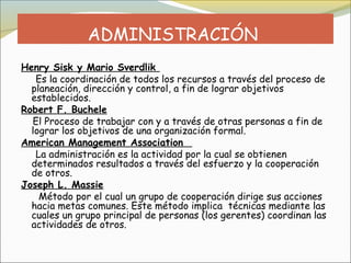 ADMINISTRACIÓN
Henry Sisk y Mario Sverdlik
   Es la coordinación de todos los recursos a través del proceso de
  planeación, dirección y control, a fin de lograr objetivos
  establecidos.
Robert F. Buchele
  El Proceso de trabajar con y a través de otras personas a fin de
  lograr los objetivos de una organización formal.
American Management Association 
   La administración es la actividad por la cual se obtienen
  determinados resultados a través del esfuerzo y la cooperación
  de otros.
Joseph L. Massie
    Método por el cual un grupo de cooperación dirige sus acciones 
  hacia metas comunes. Este método implica técnicas mediante las
  cuales un grupo principal de personas (los gerentes) coordinan las
  actividades de otros.
 