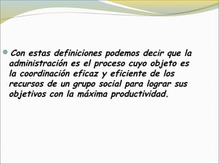 Con estas definiciones podemos decir que la
 administración es el proceso cuyo objeto es 
 la coordinación eficaz y eficiente de los
 recursos de un grupo social para lograr sus
 objetivos con la máxima productividad.
 