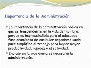 Importancia de la Administración

La importancia de la administración radica en
 que es trascendente en la vida del hombre,
 porque es imprescindible para el adecuado
 funcionamiento de cualquier organismo social,
 pues simplifica el trabajo para lograr mayor
 productividad, rapidez y efectividad.
Incluso en la vida diaria es necesaria la
 administración. 
 