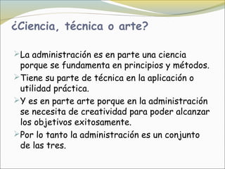 ¿Ciencia, técnica o arte?

La administración es en parte una ciencia
 porque se fundamenta en principios y métodos.
Tiene su parte de técnica en la aplicación o
 utilidad práctica.
Y es en parte arte porque en la administración
 se necesita de creatividad para poder alcanzar
 los objetivos exitosamente.
Por lo tanto la administración es un conjunto
 de las tres.
 
