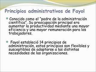 Principios administrativos de Fayol
Conocido como el “padre de la administración
 científica”. Su preocupación principal era
 aumentar la productividad mediante una mayor
 eficiencia y una mayor remuneración para los
 trabajadores.

 Fayol estableció 14 principios de
 administración, estos principios son flexibles y
 susceptibles de adaptarse a las distintas
 necesidades de las organizaciones.
 
