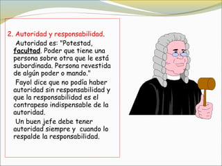 2. Autoridad y responsabilidad.
   Autoridad es: "Potestad,
  facultad. Poder que tiene una
  persona sobre otra que le está
  subordinada. Persona revestida
  de algún poder o mando."
   Fayol dice que no podía haber
  autoridad sin responsabilidad y
  que la responsabilidad es el
  contrapeso indispensable de la
  autoridad.
   Un buen jefe debe tener
  autoridad siempre y cuando lo
  respalde la responsabilidad. 
 