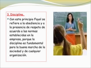 3. Disciplina.
Con este principio Fayol se
  refiere a la obediencia y a
  la presencia de respeto de
  acuerdo a las normas
  establecidas en la
  empresa, porque la
  disciplina es fundamental
  para la buena marcha de la
  sociedad y de cualquier
  organización.
 