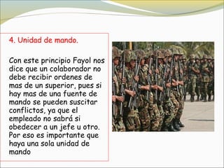 4. Unidad de mando.

Con este principio Fayol nos
dice que un colaborador no
debe recibir ordenes de
mas de un superior, pues si
hay mas de una fuente de
mando se pueden suscitar
conflictos, ya que el
empleado no sabrá si
obedecer a un jefe u otro.
Por eso es importante que
haya una sola unidad de
mando
 