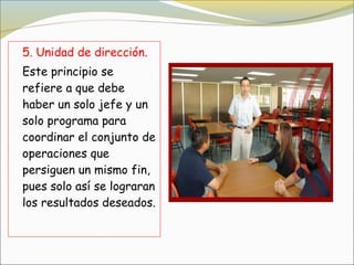 5. Unidad de dirección.
Este principio se
refiere a que debe
haber un solo jefe y un
solo programa para
coordinar el conjunto de
operaciones que
persiguen un mismo fin,
pues solo así se lograran
los resultados deseados.
 
