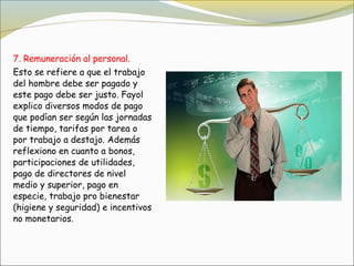 7. Remuneración al personal.
Esto se refiere a que el trabajo
del hombre debe ser pagado y
este pago debe ser justo. Fayol
explico diversos modos de pago
que podían ser según las jornadas
de tiempo, tarifas por tarea o
por trabajo a destajo. Además
reflexiono en cuanto a bonos, 
participaciones de utilidades,
pago de directores de nivel
medio y superior, pago en
especie, trabajo pro bienestar
(higiene y seguridad) e incentivos
no monetarios.
 