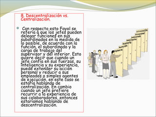 8. Descentralización vs.
  Centralización.

 Con respecto esto Fayol se
  refería a que los jefes pueden
  delegar funciones en sus
  subordinados en la medida de
  lo posible, de acuerdo con la
  función, el subordinado y la
  carga de trabajo del
  supervisor y del inferior. Esto
  quiere decir que cuando un
  jefe confía en sus fuerzas, su
  inteligencia y su experiencia,
  puede extender su acción
  personal y reducir a sus
  empleados a simples agentes
  de ejecución, en este caso se
  estaría hablando de
  centralización. En cambio
  cuando un jefe prefiere
  recurrir a la experiencia de
  sus colaboradores, entonces
  estaríamos hablando de
  descentralización.
 