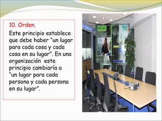10. Orden.
Este principio establece
que debe haber “un lugar
para cada cosa y cada
cosa en su lugar”. En una
organización  este
principio cambiaría a  
“un lugar para cada
persona y cada persona
en su lugar”.
 