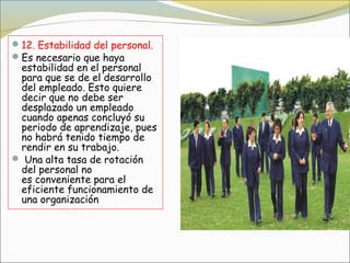  12. Estabilidad del personal.
 Es necesario que haya
  estabilidad en el personal
  para que se de el desarrollo
  del empleado. Esto quiere
  decir que no debe ser 
  desplazado un empleado
  cuando apenas concluyó su
  periodo de aprendizaje, pues
  no habrá tenido tiempo de
  rendir en su trabajo.
  Una alta tasa de rotación
  del personal no
  es conveniente para el
  eficiente funcionamiento de
  una organización
 