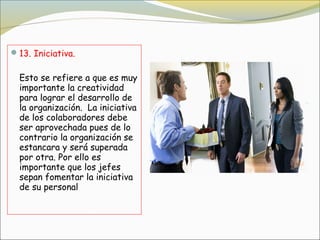  13. Iniciativa.


  Esto se refiere a que es muy
  importante la creatividad
  para lograr el desarrollo de
  la organización.  La iniciativa
  de los colaboradores debe
  ser aprovechada pues de lo
  contrario la organización se
  estancara y será superada
  por otra. Por ello es
  importante que los jefes
  sepan fomentar la iniciativa
  de su personal
 