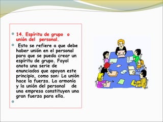  14. Espíritu de grupo  o
  unión del  personal.
 Esto se refiere a que debe
  haber unión en el personal
  para que se pueda crear un
  espíritu de grupo. Fayol
  anota una serie de
  enunciados que apoyan este
  principio, como son: La unión
  hace la fuerza. La armonía
  y la unión del personal   de
  una empresa constituyen una
  gran fuerza para ella.

 