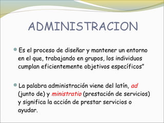 Es el proceso de diseñar y mantener un entorno
 en el que, trabajando en grupos, los individuos
 cumplan eficientemente objetivos específicos”


La palabra administración viene del latín, ad
 (junto de) y ministratio (prestación de servicios)
 y significa la acción de prestar servicios o
 ayudar.
 
