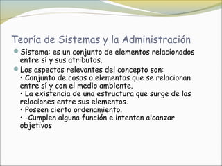 Teoría de Sistemas y la Administración
Sistema: es un conjunto de elementos relacionados
 entre sí y sus atributos.
Los aspectos relevantes del concepto son:
 • Conjunto de cosas o elementos que se relacionan
 entre sí y con el medio ambiente.
 • La existencia de una estructura que surge de las
 relaciones entre sus elementos.
 • Poseen cierto ordenamiento.
 • -Cumplen alguna función e intentan alcanzar
 objetivos
 