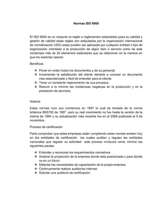 Normas ISO 9000
El ISO 9000 es un conjunto re reglar o reglamentos estipulados pasa su calidad y
gestión de calidad estas reglas son estipuladas por la organización internacional
de normalización (ISO) estas pueden ser aplicadas por cualquier entidad o tipo de
organización orientada a la producción de algún bien o servicio como tal este
contempla más de 20 elementos estándares que se relacionan en la manera en
que los sistemas operan.
Benéficos
 Poner en orden todos los documentos y de su personal.
 Incrementar la satisfacción del cliente dándole a conocer un documento
mas estandarizado y fácil de entender para el cliente.
 Tener un constante mejoramiento de sus procesos.
 Reducir a lo mínimo las incidencias negativas en la producción y en la
prestación de servicios.
Historia
Estas normas tuvo sus comienzos en 1897 la cual de tomada de la norma
británica BS5750 de 1987 pero su real crecimiento no fue hasta la versión de la
misma de 1994 y su actualización más reciente fue en el 2008 publicada el 9 de
noviembre.
Proceso de certificación
Parta comprobar que estas empresas están cumpliendo estas normas existen hoy
en día entidades de certificación las cuales auditan y regulan las entidades
nacionales que regulan su actividad este proceso involucra como mínimo las
siguientes pautas:
 Entender y reconocer los requerimientos normativos
 Analizar la proyección de la empresa donde esta posicionada y para donde
va en un futuro
 Detectar las necesidades de capacitación de la propia empresa
 Continuamente realizar auditorías internas
 Solicitar una auditoria de certificación
 