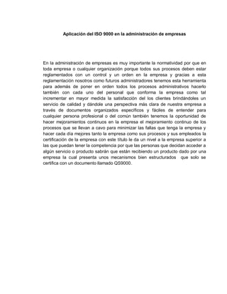 Aplicación del ISO 9000 en la administración de empresas
En la administración de empresas es muy importante la normatividad por que en
toda empresa o cualquier organización porque todos sus procesos deben estar
reglamentados con un control y un orden en la empresa y gracias a esta
reglamentación nosotros como futuros administradores tenemos esta herramienta
para además de poner en orden todos los procesos administrativos hacerlo
también con cada uno del personal que conforma la empresa como tal
incrementar en mayor medida la satisfacción del los clientes brindándoles un
servicio de calidad y dándole una perspectiva más clara de nuestra empresa a
través de documentos organizados específicos y fáciles de entender para
cualquier persona profesional o del común también tenemos la oportunidad de
hacer mejoramientos continuos en la empresa el mejoramiento continuo de los
procesos que se llevan a cavo para minimizar las fallas que tenga la empresa y
hacer cada día mejores tanto la empresa como sus procesos y sus empleados la
certificación de la empresa con este título le da un nivel a la empresa superior a
las que puedan tener la competencia por que las personas que decidan acceder a
algún servicio o producto sabrán que están recibiendo un producto dado por una
empresa la cual presenta unos mecanismos bien estructurados que solo se
certifica con un documento llamado QS9000.
 