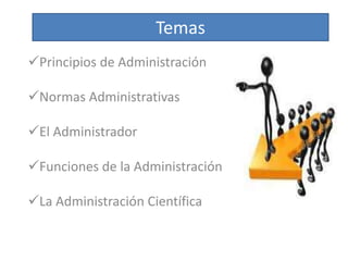 Temas 
Principios de Administración 
Normas Administrativas 
El Administrador 
Funciones de la Administración 
La Administración Científica 
 
