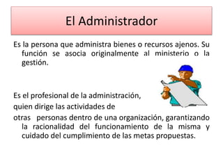 El Administrador 
Es la persona que administra bienes o recursos ajenos. Su 
función se asocia originalmente al ministerio o la 
gestión. 
Es el profesional de la administración, 
quien dirige las actividades de 
otras personas dentro de una organización, garantizando 
la racionalidad del funcionamiento de la misma y 
cuidado del cumplimiento de las metas propuestas. 
 