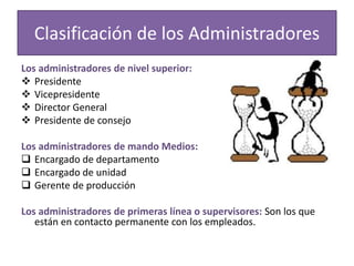 Clasificación de los Administradores 
Los administradores de nivel superior: 
 Presidente 
 Vicepresidente 
 Director General 
 Presidente de consejo 
Los administradores de mando Medios: 
 Encargado de departamento 
 Encargado de unidad 
 Gerente de producción 
Los administradores de primeras línea o supervisores: Son los que 
están en contacto permanente con los empleados. 
 