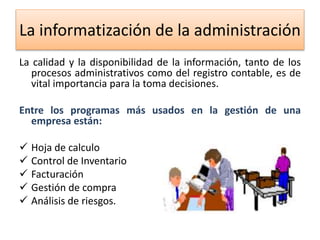 La informatización de la administración 
La calidad y la disponibilidad de la información, tanto de los 
procesos administrativos como del registro contable, es de 
vital importancia para la toma decisiones. 
Entre los programas más usados en la gestión de una 
empresa están: 
 Hoja de calculo 
 Control de Inventario 
 Facturación 
 Gestión de compra 
 Análisis de riesgos. 
 