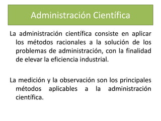 Administración Científica 
La administración científica consiste en aplicar 
los métodos racionales a la solución de los 
problemas de administración, con la finalidad 
de elevar la eficiencia industrial. 
La medición y la observación son los principales 
métodos aplicables a la administración 
científica. 
 