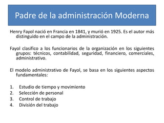 Padre de la administración Moderna 
Henry Fayol nació en Francia en 1841, y murió en 1925. Es el autor más 
distinguido en el campo de la administración. 
Fayol clasifico a los funcionarios de la organización en los siguientes 
grupos: técnicos, contabilidad, seguridad, financiero, comerciales, 
administrativo. 
El modelo administrativo de Fayol, se basa en los siguientes aspectos 
fundamentales: 
1. Estudio de tiempo y movimiento 
2. Selección de personal 
3. Control de trabajo 
4. División del trabajo 
 