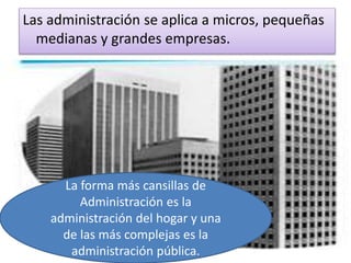 Las administración se aplica a micros, pequeñas 
medianas y grandes empresas. 
La forma más cansillas de 
Administración es la 
administración del hogar y una 
de las más complejas es la 
administración pública. 
 