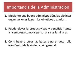Importancia de la Administración 
1. Mediante una buena administración, las distintas 
organizaciones logran los objetivos trazados. 
2. Puede elevar la productividad y beneficiar tanto 
a la empresa como al personal y sus familiares. 
3. Contribuye a crear las bases para el desarrollo 
económico de la sociedad en general. 
 