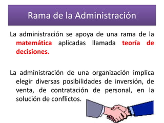 Rama de la Administración 
La administración se apoya de una rama de la 
matemática aplicadas llamada teoría de 
decisiones. 
La administración de una organización implica 
elegir diversas posibilidades de inversión, de 
venta, de contratación de personal, en la 
solución de conflictos. 
 
