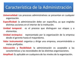 Característica de la Administración 
Universalidad: Los procesos administrativos se presentan en cualquier 
organización. 
Especificidad: la administración debe ser especifica, ya que engloba 
distintas acciones en el interior de la institución. 
Unidad temporal: es el proceso que distinguen sus etapas y o 
elementos. 
Unidad Jerárquica: representada por la organización de la empresa 
desde el gerente hasta el mayordomo. 
Valor instrumental: organiza y dirige una empresa, encaminándola a 
metas prefijadas. 
Adecuación y flexibilidad: la administración es aceptable a las 
características y las necesidades de las distintas organizaciones. 
Amplitud: Es aplicable en cualquiera de los niveles de la organización. 
 