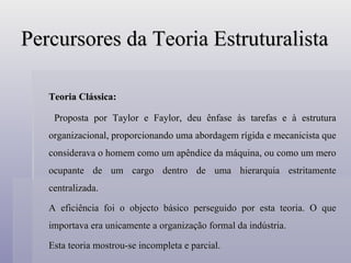 Percursores da Teoria Estruturalista Teoria Clássica:   Proposta por Taylor e Faylor, deu ênfase às tarefas e à estrutura organizacional, proporcionando uma abordagem rígida e mecanicista que considerava o homem como um apêndice da máquina, ou como um mero ocupante de um cargo dentro de uma hierarquia estritamente centralizada. A eficiência foi o objecto básico perseguido por esta teoria. O que importava era unicamente a organização formal da indústria. Esta teoria mostrou-se incompleta e parcial. 