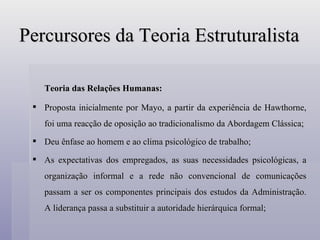 Percursores da Teoria Estruturalista Teoria das Relações Humanas: Proposta inicialmente por Mayo, a partir da experiência de Hawthorne, foi uma reacção de oposição ao tradicionalismo da Abordagem Clássica; Deu ênfase ao homem e ao clima psicológico de trabalho; As expectativas dos empregados, as suas necessidades psicológicas, a organização informal e a rede não convencional de comunicações passam a ser os componentes principais dos estudos da Administração. A liderança passa a substituir a autoridade hierárquica formal;  