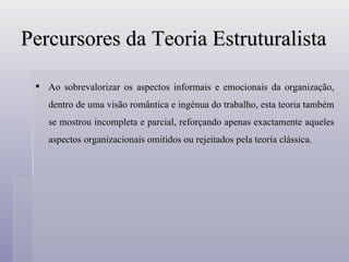 Percursores da Teoria Estruturalista Ao sobrevalorizar os aspectos informais e emocionais da organização, dentro de uma visão romântica e ingénua do trabalho, esta teoria também se mostrou incompleta e parcial, reforçando apenas exactamente aqueles aspectos organizacionais omitidos ou rejeitados pela teoria clássica. 